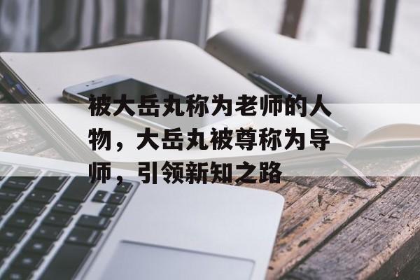 被大岳丸称为老师的人物，大岳丸被尊称为导师，引领新知之路