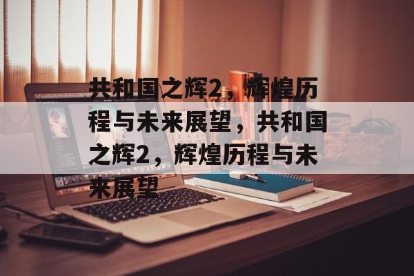共和国之辉2，辉煌历程与未来展望，共和国之辉2，辉煌历程与未来展望