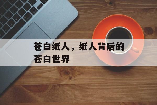 苍白纸人，纸人背后的苍白世界，揭秘纸人背后的苍白世界，灵魂的挣扎与挣扎的世界