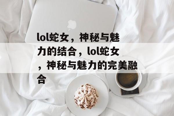 lol蛇女，神秘与魅力的结合，lol蛇女，神秘与魅力的完美融合