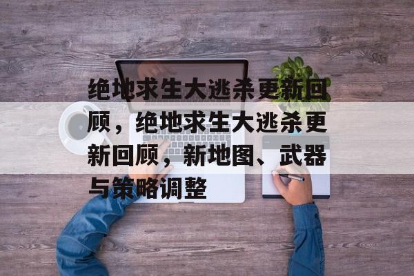 绝地求生大逃杀更新回顾，绝地求生大逃杀更新回顾，新地图、武器与策略调整