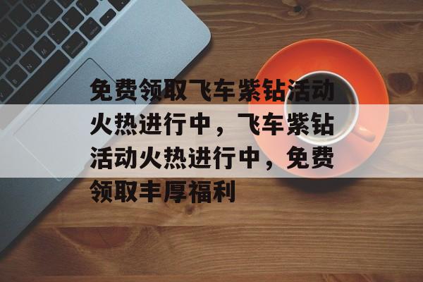 免费领取飞车紫钻活动火热进行中，飞车紫钻活动火热进行中，免费领取丰厚福利，飞车紫钻福利大放送