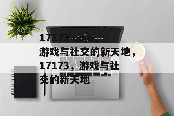 17173 com，游戏与社交的新天地，17173，游戏与社交的新天地