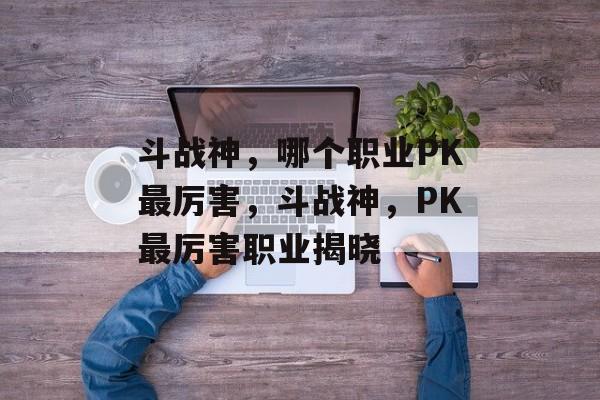 斗战神，哪个职业PK最厉害，斗战神，PK最厉害职业揭晓，斗战神，PK最厉害职业揭晓