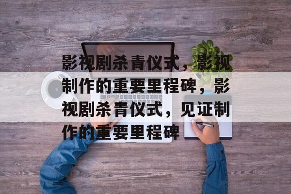影视剧杀青仪式，影视制作的重要里程碑，影视剧杀青仪式，见证制作的重要里程碑