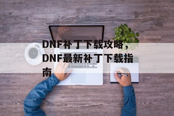 DNF补丁下载攻略，DNF最新补丁下载指南，DNF补丁下载全攻略，快速获取最新补丁指南