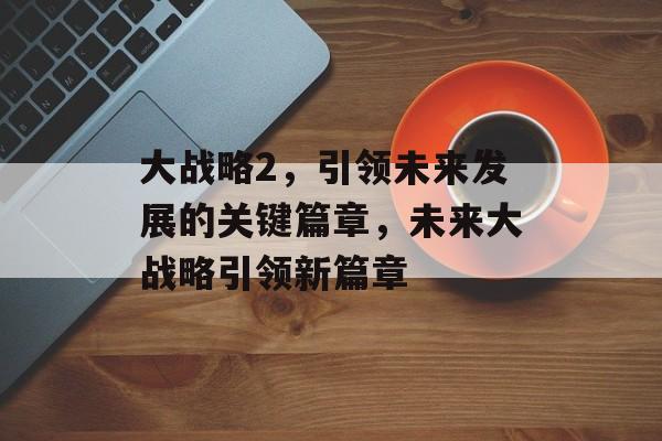 大战略2，引领未来发展的关键篇章，未来大战略引领新篇章