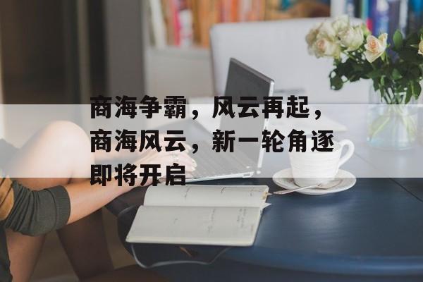 商海争霸，风云再起，商海风云，新一轮角逐即将开启