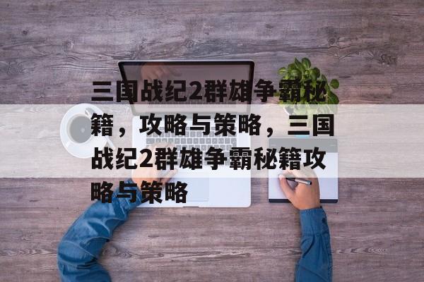 三国战纪2群雄争霸秘籍，攻略与策略，三国战纪2群雄争霸秘籍攻略与策略，三国战纪2群雄争霸秘籍攻略与策略要点介绍