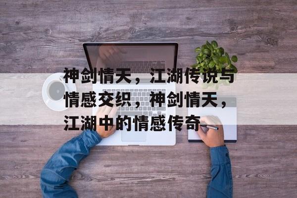 神剑情天，江湖传说与情感交织，神剑情天，江湖中的情感传奇