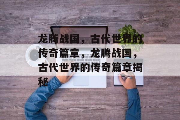龙腾战国，古代世界的传奇篇章，龙腾战国，古代世界的传奇篇章揭秘，龙腾战国，古代世界的神秘篇章