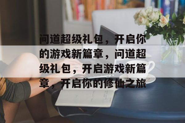 问道超级礼包，开启你的游戏新篇章，问道超级礼包，开启游戏新篇章，开启你的修仙之旅，问道修仙之旅，超级礼包等你领取