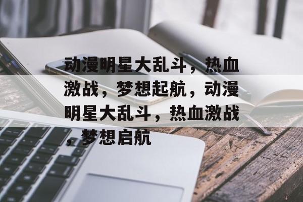 动漫明星大乱斗，热血激战，梦想起航，动漫明星大乱斗，热血激战，梦想启航，动漫明星大乱斗热血启航