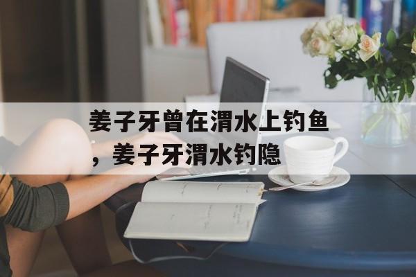 姜子牙曾在渭水上钓鱼，姜子牙渭水钓隐