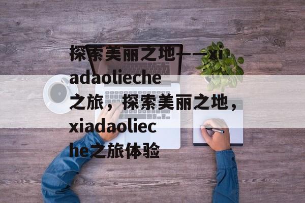 探索美丽之地——xiadaolieche之旅，探索美丽之地，xiadaolieche之旅体验，探索美丽之地，xiadaolieche之旅体验之旅