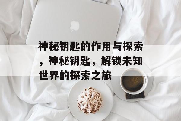神秘钥匙的作用与探索，神秘钥匙，解锁未知世界的探索之旅