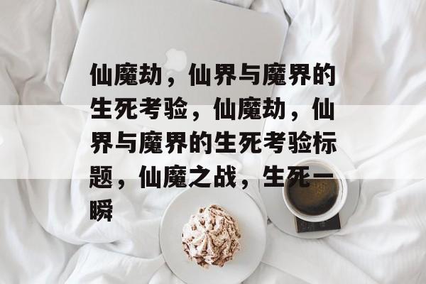 仙魔劫，仙界与魔界的生死考验，仙魔劫，仙界与魔界的生死考验标题，仙魔之战，生死一瞬