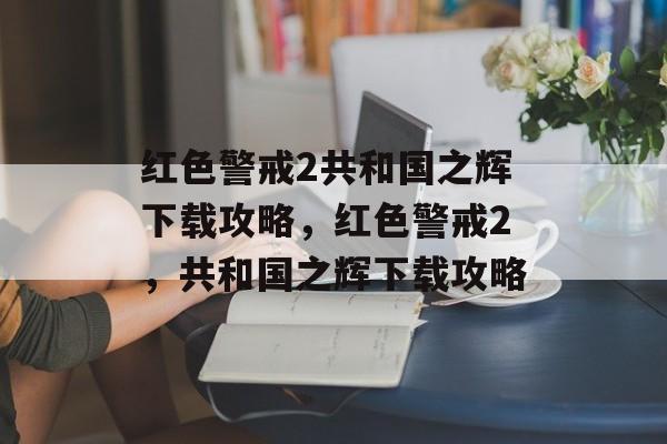 红色警戒2共和国之辉下载攻略，红色警戒2，共和国之辉下载攻略，红色警戒2，共和国之辉下载攻略