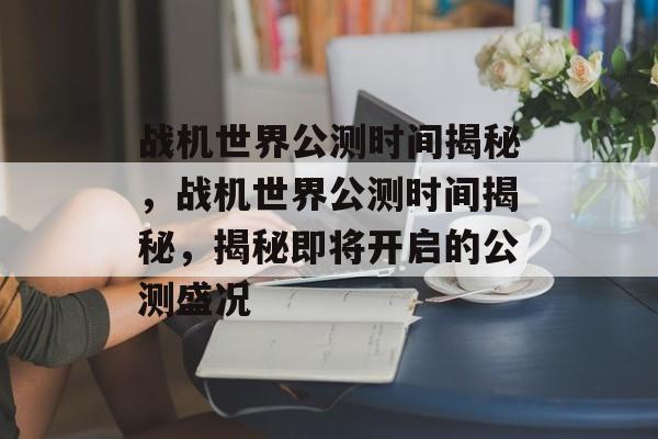 战机世界公测时间揭秘，战机世界公测时间揭秘，揭秘即将开启的公测盛况，战机世界公测时间揭秘，即将开启盛况揭秘