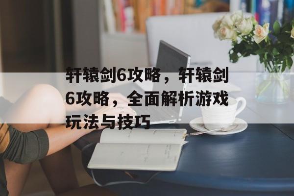 轩辕剑6攻略，轩辕剑6攻略，全面解析游戏玩法与技巧
