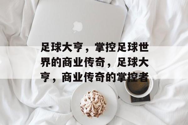 足球大亨，掌控足球世界的商业传奇，足球大亨，商业传奇的掌控者