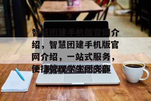 智慧团建手机版官网介绍，智慧团建手机版官网介绍，一站式服务，便捷管理学生团支部