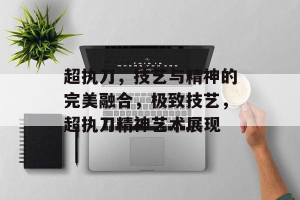 超执刀，技艺与精神的完美融合，极致技艺，超执刀精神艺术展现，超执刀艺术，技艺与精神的完美融合