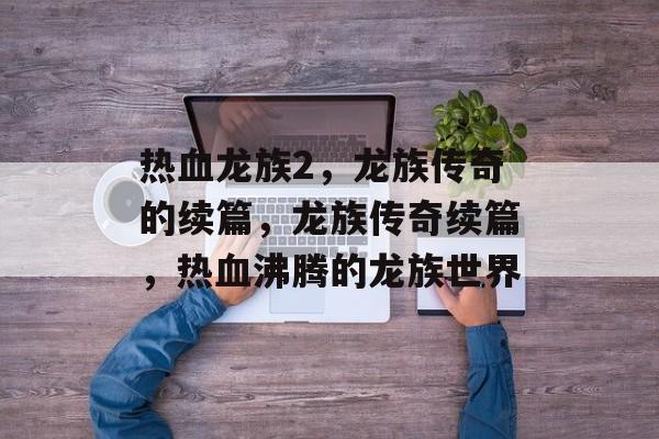 热血龙族2，龙族传奇的续篇，龙族传奇续篇，热血沸腾的龙族世界