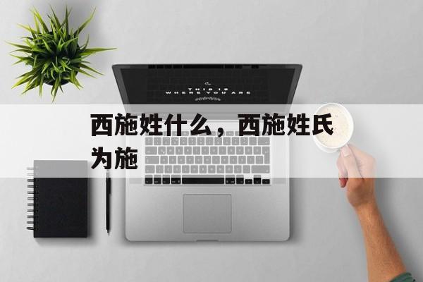 西施姓什么，西施姓氏为施，西施姓氏为施