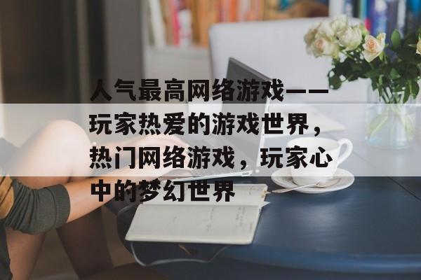 人气最高网络游戏——玩家热爱的游戏世界，热门网络游戏，玩家心中的梦幻世界