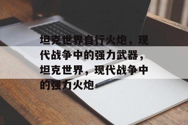 坦克世界自行火炮，现代战争中的强力武器，坦克世界，现代战争中的强力火炮，坦克世界，现代战争中的强力火炮