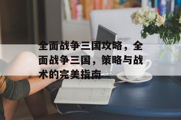 全面战争三国攻略，全面战争三国，策略与战术的完美指南