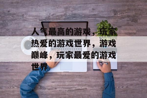 人气最高的游戏，玩家热爱的游戏世界，游戏巅峰，玩家最爱的游戏世界