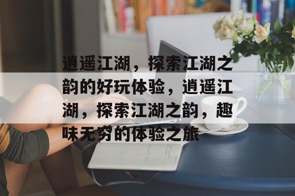 逍遥江湖，探索江湖之韵的好玩体验，逍遥江湖，探索江湖之韵，趣味无穷的体验之旅，逍遥江湖探索之旅探索江湖韵味，趣味无穷体验