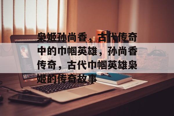 枭姬孙尚香，古代传奇中的巾帼英雄，孙尚香传奇，古代巾帼英雄枭姬的传奇故事