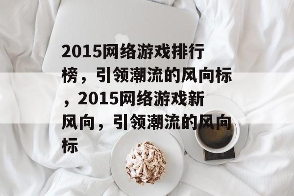 2015网络游戏排行榜，引领潮流的风向标，2015网络游戏新风向，引领潮流的风向标