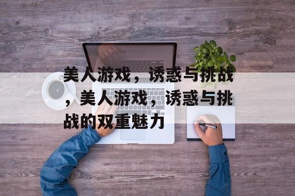 美人游戏，诱惑与挑战，美人游戏，诱惑与挑战的双重魅力，美人游戏，双重魅力诱惑