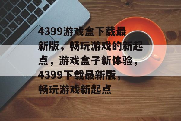 4399游戏盒下载最新版，畅玩游戏的新起点，游戏盒子新体验，4399下载最新版，畅玩游戏新起点，4399游戏盒全新体验，下载最新版，畅玩游戏新起点