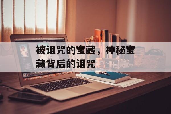 被诅咒的宝藏，神秘宝藏背后的诅咒，诅咒宝藏，揭开神秘诅咒的秘密