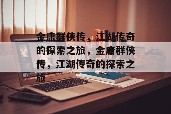 金庸群侠传，江湖传奇的探索之旅，金庸群侠传，江湖传奇的探索之旅