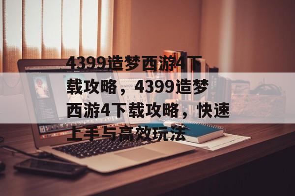 4399造梦西游4下载攻略，4399造梦西游4下载攻略，快速上手与高效玩法，4399造梦西游4下载攻略，快速上手与高效玩法