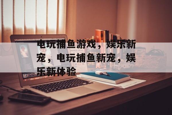电玩捕鱼游戏，娱乐新宠，电玩捕鱼新宠，娱乐新体验