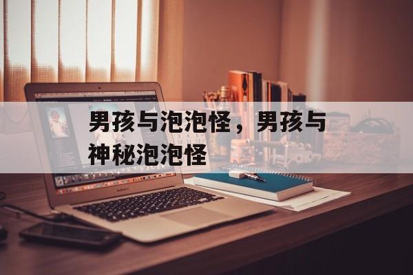 男孩与泡泡怪，男孩与神秘泡泡怪，男孩与神秘泡泡怪，奇幻冒险的奇妙旅程