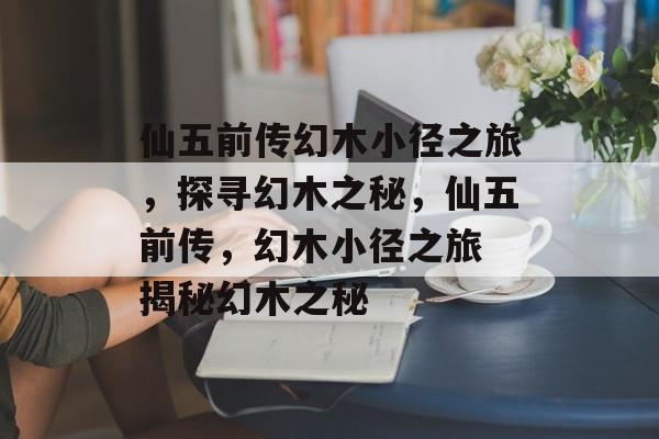 仙五前传幻木小径之旅，探寻幻木之秘，仙五前传，幻木小径之旅 揭秘幻木之秘