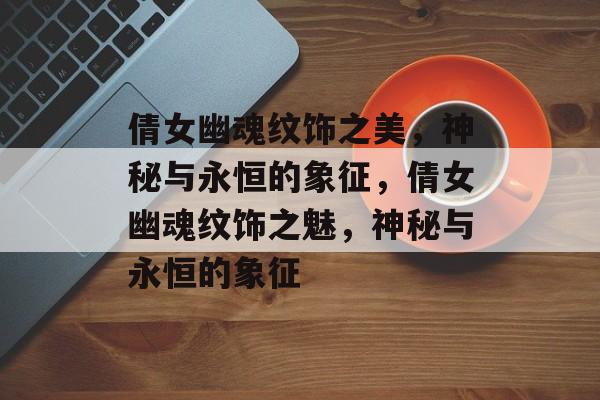 倩女幽魂纹饰之美，神秘与永恒的象征，倩女幽魂纹饰之魅，神秘与永恒的象征