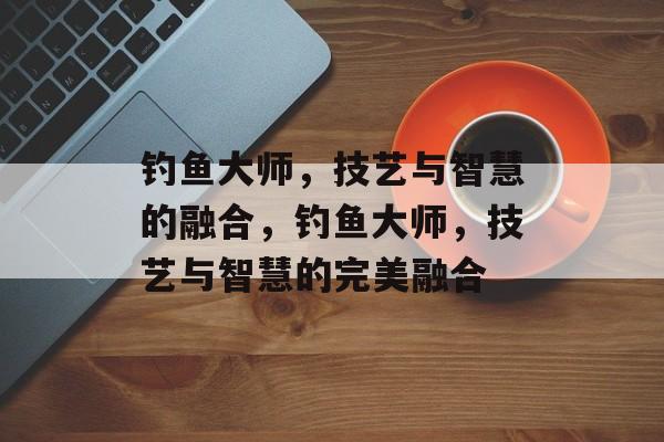 钓鱼大师，技艺与智慧的融合，钓鱼大师，技艺与智慧的完美融合