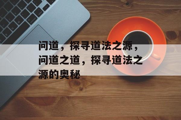 问道，探寻道法之源，问道之道，探寻道法之源的奥秘