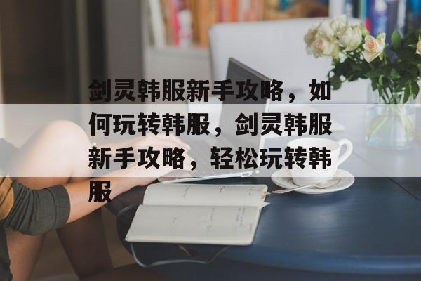 剑灵韩服新手攻略，如何玩转韩服，剑灵韩服新手攻略，轻松玩转韩服