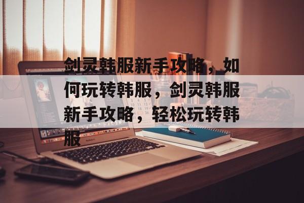 剑灵韩服新手攻略，如何玩转韩服，剑灵韩服新手攻略，轻松玩转韩服，剑灵韩服新手攻略，轻松玩转韩服