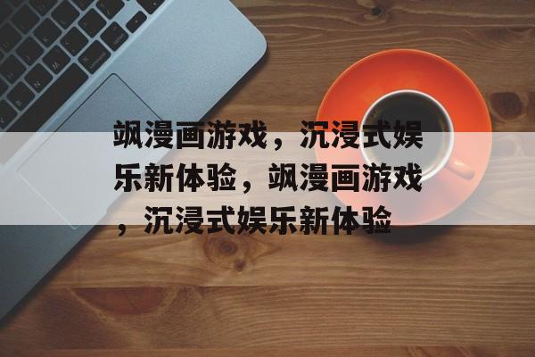 飒漫画游戏，沉浸式娱乐新体验，飒漫画游戏，沉浸式娱乐新体验